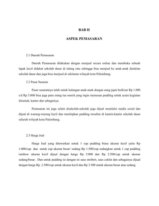 BAB II
ASPEK PEMASARAN
2.1 Daerah Pemasaran
Daerah Pemasaran dilakukan dengan menjual secara online dan membuka sebuah
lapak kecil didekat sekolah dasar di talang ratu sehingga bisa menjual ke anak-anak disekitar
sekolah dasar dan juga bisa menjual di sekitaran wilayah kota Palembang.
2.2 Pasar Sasaran
Pasar sasarannya ialah untuk kalangan anak-anak dengan uang jajan berkisar Rp 1.000
s/d Rp 5.000 bisa juga para orang tua murid yang ingin memesan pudding untuk acara kegiatan
dirumah, kantor dan sebagainya.
Pemasaran ini juga selain disekolah-sekolah juga dijual memlalui media sosial dan
dijual di warung-warung kecil dan menitipkan pudding tersebut di kantin-kantin sekolah dasar
seluruh wilayah kota Palembang.
2.3 Harga Jual
Harga Jual yang ditawarkan untuk 1 cup pudding biasa ukuran kecil yaitu Rp
1.000/cup dan untuk cup ukuran besar/ sedang Rp 1.500/cup sedangkan untuk 1 cup pudding
rainbow ukuran kecil dijual dengan harga Rp 2.000 dan Rp 2.500/cup untuk ukuran
sedang/besar. Dan untuk pudding isi dengan isi saus stroberi, saus coklat dan sebagainya dijual
dengan harga Rp. 2.500/cup untuk ukuran kecil dan Rp 3.500 untuk ukuran besar atau sedang
 