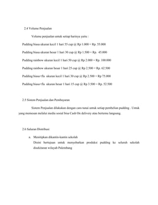 2.4 Volume Penjualan
Volume penjualan untuk setiap harinya yaitu :
Pudding biasa ukuran kecil 1 hari 55 cup @ Rp 1.000 = Rp. 55.000
Pudding biasa ukuran besar 1 hari 30 cup @ Rp 1.500 = Rp. 45.000
Pudding rainbow ukuran kecil 1 hari 50 cup @ Rp 2.000 = Rp. 100.000
Pudding rainbow ukuran besar 1 hari 25 cup @ Rp 2.500 = Rp. 62.500
Pudding biasa+fla ukuran kecil 1 hari 30 cup @ Rp 2.500 = Rp 75.000
Pudding biasa+fla ukuran besar 1 hari 15 cup @ Rp 3.500 = Rp. 52.500
2.5 Sistem Penjualan dan Pembayaran
Sistem Penjualan dilakukan dengan cara tunai untuk setiap pembelian pudding . Untuk
yang memesan melalui media sosial bisa Cash On delivery atau bertemu langsung.
2.6 Saluran Distribusi
a. Menitipkan dikantin-kantin sekolah
Disini bertujuan untuk menyebarkan produksi pudding ke seluruh sekolah
disekitaran wilayah Palembang
 