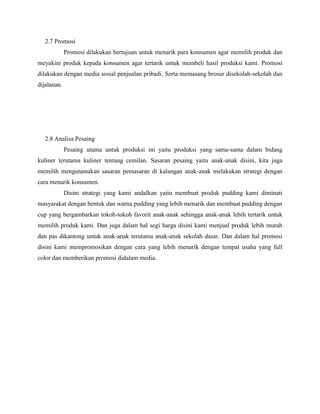 2.7 Promosi
Promosi dilakukan bertujuan untuk menarik para konsumen agar memilih produk dan
meyakini produk kepada konsumen agar tertarik untuk membeli hasil produksi kami. Promosi
dilakukan dengan media sosial penjualan pribadi. Serta memasang brosur disekolah-sekolah dan
dijalanan.
2.8 Analisa Pesaing
Pesaing utama untuk produksi ini yaitu produksi yang sama-sama dalam bidang
kuliner terutama kuliner tentang cemilan. Sasaran pesaing yaitu anak-anak disini, kita juga
memilih mengutamakan sasaran pemasaran di kalangan anak-anak melakukan strategi dengan
cara menarik konsumen.
Disini strategi yang kami andalkan yaitu membuat produk pudding kami diminati
masyarakat dengan bentuk dan warna pudding yang lebih menarik dan membuat pudding dengan
cup yang bergambarkan tokoh-tokoh favorit anak-anak sehingga anak-anak lebih tertarik untuk
memilih produk kami. Dan juga dalam hal segi harga disini kami menjual produk lebih murah
dan pas dikantong untuk anak-anak terutama anak-anak sekolah dasar. Dan dalam hal promosi
disini kami mempromosikan dengan cara yang lebih menarik dengan tempat usaha yang full
color dan memberikan promosi didalam media.
 