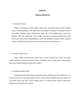 BAB III
ASPEK OPERASI
3.1 Gambaran Produk
Puding isi merupakan sebuah jajanan sehat untuk anak-anak maupun untuk kalangan
dewasa dimana pudding isi baik dikonsumsi oleh siapapun. Pudding isi merupakan innovasi
dari sebuah pudding dimana kebanyakaan orang tahu kalau pudding hanya terdiri dari
pudding coklat dan sebagainya. Disini produk yang dijual merupakan produk yang lebih
inovasi dan lebih menarik yang pudding ini terdiri dari pudding isi dengan rainbow, pudding
isi biasa. Puding ini diberi nama Pussy karena agar lebih menarik dipasaran,
3.2 Lokasi Tempat Usaha
Lokasi tempat usaha dirumah sendiri dan di kantin sekolah dasar negeri 43 dengan
sebuah lapak kecil yang ada di kantin tersebut. Dipilihnya lokasi tersebut karena dekat dengan
pasar agar mudah menjangkau bahan baku produk.
3.3 Pengelolaan Bahan Baku
Pengelolaan bahan baku industry digunakan dengan membeli agar-agar bungkusan, susu
kotak dan sebgainya sehingga menghemat waktu untuk membuat pudding yang akan dibuat, dan
juga bahan baku yang dicari mudah didapat karena di warung-warung ataupun supermarket
banyak yang jual bahan baku tersebut.
 