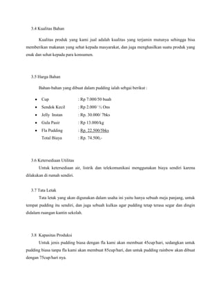 3.4 Kualitas Bahan
Kualitas produk yang kami jual adalah kualitas yang terjamin mutunya sehingga bisa
memberikan makanan yang sehat kepada masyarakat, dan juga menghasilkan suatu produk yang
enak dan sehat kepada para konsumen.
3.5 Harga Bahan
Bahan-bahan yang dibuat dalam pudding ialah sebgai berikut :
Cup : Rp 7.000/50 buah
Sendok Kecil : Rp 2.000/ ½ Ons
Jelly Instan : Rp. 30.000/ 7bks
Gula Pasir : Rp 13.000/kg
Fla Pudding : Rp. 22.500/5bks
Total Biaya : Rp. 74.500,-
3.6 Ketersediaan Utilitas
Untuk ketersediaan air, listrik dan telekomunikasi menggunakan biaya sendiri karena
dilakukan di rumah sendiri.
3.7 Tata Letak
Tata letak yang akan digunakan dalam usaha ini yaitu hanya sebuah meja panjang, untuk
tempat pudding itu sendiri, dan juga sebuah kulkas agar pudding tetap terasa segar dan dingin
didalam ruangan kantin sekolah.
3.8 Kapasitas Produksi
Untuk jenis pudding biasa dengan fla kami akan membuat 45cup/hari, sedangkan untuk
pudding biasa tanpa fla kami akan membuat 85cup/hari, dan untuk pudding rainbow akan dibuat
dengan 75cup/hari nya.
 