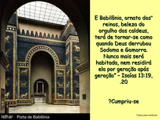 ““E Babilônia, ornato dosE Babilônia, ornato dos
reinos, beleza doreinos, beleza do
orgulho dos caldeus,orgulho dos caldeus,
terá de tornar-se comoterá de tornar-se como
quando Deus derrubouquando Deus derrubou
Sodoma e Gomorra.Sodoma e Gomorra.
Nunca mais seráNunca mais será
habitada, nem residiráhabitada, nem residirá
ela por geração apósela por geração após
geração” – Isaías 13:19,geração” – Isaías 13:19,
2020..
Cumpriu-seCumpriu-se??
Porta de BabilôniaPorta de Babilônia
Toque para continuar
 