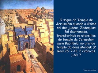 O saque do Templo de
Jerusalém quando o último
rei dos judeus, Zedequias
foi destronado,
transferindo os utensílios
do templo de Jerusalém
para Babilônia, no grande
templo do deus Marduk (2
Reis 25: 7-13, 2 Crônicas
36: 7(.
Toque para continuar
 