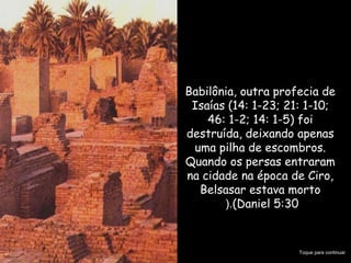 Babilônia, outra profecia de
Isaías (14: 1-23; 21: 1-10;
46: 1-2; 14: 1-5) foi
destruída, deixando apenas
uma pilha de escombros.
Quando os persas entraram
na cidade na época de Ciro,
Belsasar estava morto
(Daniel 5:30(.
Toque para continuar
 