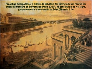 Na antiga Mesopotâmia, a cidade da Babilônia foi construído por Ninrod emNa antiga Mesopotâmia, a cidade da Babilônia foi construído por Ninrod em
ambas as margens do Eufrates (Gênesis 10:10), na confluência do rio Tigre,ambas as margens do Eufrates (Gênesis 10:10), na confluência do rio Tigre,
provavelmente a localização do Éden (Gênesis. 2:14provavelmente a localização do Éden (Gênesis. 2:14(.(.
 