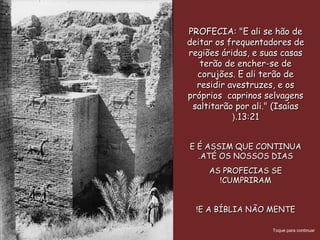 PROFECIA: "E ali se hão dePROFECIA: "E ali se hão de
deitar os frequentadores dedeitar os frequentadores de
regiões áridas, e suas casasregiões áridas, e suas casas
terão de encher-se deterão de encher-se de
corujões. E ali terão decorujões. E ali terão de
residir avestruzes, e osresidir avestruzes, e os
próprios caprinos selvagenspróprios caprinos selvagens
saltitarão por ali." (Isaíassaltitarão por ali." (Isaías
13:2113:21(.(.
E É ASSIM QUE CONTINUAE É ASSIM QUE CONTINUA
ATÉ OS NOSSOS DIASATÉ OS NOSSOS DIAS..
AS PROFECIAS SEAS PROFECIAS SE
CUMPRIRAMCUMPRIRAM!!
E A BÍBLIA NÃO MENTEE A BÍBLIA NÃO MENTE!!
Toque para continuar
 