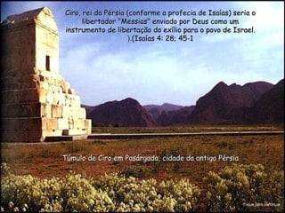 Ciro, rei da Pérsia (conforme a profecia de Isaías) seria oCiro, rei da Pérsia (conforme a profecia de Isaías) seria o
libertador "Messias" enviado por Deus como umlibertador "Messias" enviado por Deus como um
instrumento de libertação do exílio para o povo de Israel.instrumento de libertação do exílio para o povo de Israel.
(Isaías 4: 28; 45-1(Isaías 4: 28; 45-1(.(.
Túmulo de Ciro em Pasárgada, cidade da antiga PérsiaTúmulo de Ciro em Pasárgada, cidade da antiga Pérsia
Toque para continuar
 