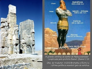 A grande estátua do sonho de NabucodonosorA grande estátua do sonho de Nabucodonosor
explicada pelo profeta Daniel. (Daniel 2:31explicada pelo profeta Daniel. (Daniel 2:31(.(.
Obs. do tradutor: A Grã-Bretanha e EUA é aObs. do tradutor: A Grã-Bretanha e EUA é a
última potência mundial (pés da estátuaúltima potência mundial (pés da estátua(.(.
 