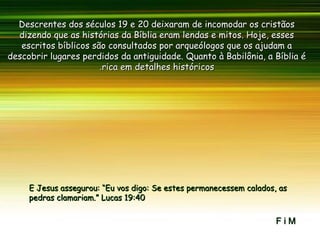 TesalonivcaTesalonivca
Descrentes dos séculos 19 e 20 deixaram de incomodar os cristãosDescrentes dos séculos 19 e 20 deixaram de incomodar os cristãos
dizendo que as histórias da Bíblia eram lendas e mitos. Hoje, essesdizendo que as histórias da Bíblia eram lendas e mitos. Hoje, esses
escritos bíblicos são consultados por arqueólogos que os ajudam aescritos bíblicos são consultados por arqueólogos que os ajudam a
descobrir lugares perdidos da antiguidade. Quanto à Babilônia, a Bíblia édescobrir lugares perdidos da antiguidade. Quanto à Babilônia, a Bíblia é
rica em detalhes históricosrica em detalhes históricos..
E Jesus assegurou: “Eu vos digo: Se estes permanecessem calados, asE Jesus assegurou: “Eu vos digo: Se estes permanecessem calados, as
pedras clamariam.” Lucas 19:40pedras clamariam.” Lucas 19:40
F i MF i M
 