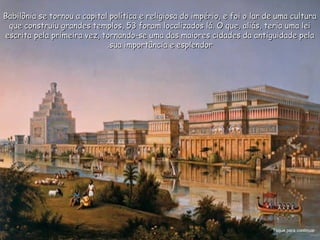 Babilônia se tornou a capital política e religiosa do império, e foi o lar de uma culturaBabilônia se tornou a capital política e religiosa do império, e foi o lar de uma cultura
que construiu grandes templos, 53 foram localizados lá. O que, aliás, teria uma leique construiu grandes templos, 53 foram localizados lá. O que, aliás, teria uma lei
escrita pela primeira vez, tornando-se uma das maiores cidades da antiguidade pelaescrita pela primeira vez, tornando-se uma das maiores cidades da antiguidade pela
sua importância e esplendorsua importância e esplendor..
Toque para continuar
 