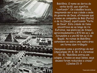 Babilônia. O nome se deriva doBabilônia. O nome se deriva do
verbo ba·lál, que significaverbo ba·lál, que significa
“confundir”. Os cidadãos locais,“confundir”. Os cidadãos locais,
imaginando ser a sua cidade a sedeimaginando ser a sua cidade a sede
do governo de Deus, afirmavam quedo governo de Deus, afirmavam que
o nome se compunha de Bab (Porta)o nome se compunha de Bab (Porta)
e de ilu (Deus), significando “Portae de ilu (Deus), significando “Porta
de Deus”. Esta cidade de famade Deus”. Esta cidade de fama
encontrava-se ao longo do rioencontrava-se ao longo do rio
Eufrates, nas planícies de Sinear,Eufrates, nas planícies de Sinear,
aproximadamente a 870 km ao L deaproximadamente a 870 km ao L de
Jerusalém e a uns 80 km ao S deJerusalém e a uns 80 km ao S de
Bagdá. As ruínas de BabilôniaBagdá. As ruínas de Babilônia
estendem-se sobre uma vasta áreaestendem-se sobre uma vasta área
em forma dum triânguloem forma dum triângulo
Designado como o protótipo do malDesignado como o protótipo do mal
(Apocalipse 14: 8; 18: 2 e Jeremias(Apocalipse 14: 8; 18: 2 e Jeremias
51: 8). "Babilônia entrou em51: 8). "Babilônia entrou em
colapso, e todos os seus ídolos, seuscolapso, e todos os seus ídolos, seus
deuses foram reduzidos a cinzas"deuses foram reduzidos a cinzas"
(Isaías 21: 9(Isaías 21: 9(.(.
Toque para continuar
 