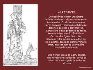 Babilonia llamada “Babilim”
palabra semita” que significa:
“La Puerta de Dios”, y a la vez
es designada en la Biblia como
prototipo del mal, Apocalipsis.
14:8; 18:2, tiene un paralelismo
con Jeremías 51:8, y “Cayó,
cayó Babilonia; y todos los
ídolos de sus dioses quebrantó
en tierra” Isaías 21:9; ya no se
refiere a la ciudad del Eufrates
sino a Roma por la mención de la
situación encima de siete
colinas. (Ap. 16:9; 17:5;
18:10,21), la mujer escarlata
del cap. 17 es la Babilonia
la grande.
Eles tinham cerca de 2.500 deuses,
uma verdadeira sociedade "berço da
idolatria" e corrupção de todas as
classes.
AS RELIGIÕES.
Os babilônios tinham um número
infinito de deuses, alguns foram muito
importantes. Os deuses eram como
seres humanos, tinham as qualidades e
defeitos, paixões e sentimentos.
Marduk era o mais poderoso de todos.
Anu era o deus do céu; Entil do ar;
Outros, das águas; Sin, a lua;
Shamash, filho de Sin, era o deus do
sol e Ishtar, deusa do planeta Vênus e
amor, mas também da guerra. Era
praticado adivinhação.
Toque para continuar
 