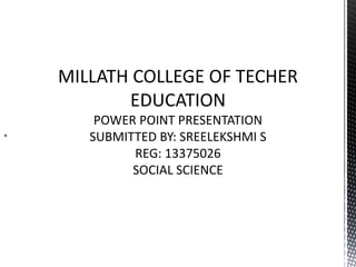  
MILLATH COLLEGE OF TECHER 
EDUCATION 
POWER POINT PRESENTATION 
SUBMITTED BY: SREELEKSHMI S 
REG: 13375026 
SOCIAL SCIENCE 
 