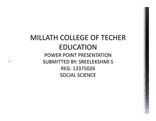 MILLATH COLLEGE OF TECHER 
EDUCATION 
 
POWER POINT PRESENTATION 
SUBMITTED BY: SREELEKSHMI S 
REG: 13375026 
SOCIAL SCIENCE 
 