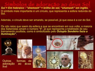 Símbolos de adoração ao deus Sol Sol = Em hebraico - ”shemesh” = brilho do sol, “shamash” em inglês. O  símbolo  mais importante é um círculo, que representa a esfera redonda do Sol. Además, o círculo  deve ser amarelo, se possível, já que essa é a cor do Sol. Os  oito raios que saem da esfera  e que  se  encontram em sua volta; a maioria dos Satanistas amam o número "8", já que representa a totalidade de seu treinamento ocultista, como é simbolizado pelo  Óctuplo Sendeiro fazia a Iluminação".   Outras  formas de adoração ao  deus Sol 