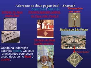 Adoração ao deus pagão Baal - Shamash Amós 5:26 ;  Atos 7:43 Usado na  adoração satânica  oculta . Os seus  practicantes conhecem a seu deus como  Baal  o  Lucifer .   Símbolo do deus pagão Baal Basílica de São Pedro “ Aproximação   ” Símbolo de Baal, Lucifer na mitra Primeira aparição pública  do Papa João Paulo II “ Ostensório em ouro” 