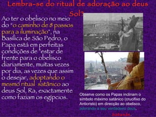 Lembra-se do ritual de adoração ao deus Sol?   Ao ter o obelisco no meio do “ o caminho de 8 passos para a iluminação ", na Basílica de São Pedro, o Papa está em perfeitas condições de "estar de frente para o obelisco diariamente, muitas vezes por dia, as vezes que assim o desejar,  adoptando o mesmo ritual  satânico  ao deus Sol, Ra, exactamente como faziam os egípcios. Observe como os Papas inclinam o símbolo máximo satânico (crucifixo do Anticristo) em direcção ao obelisco,   adorando a seu verdadeiro deus ,  Satanás . 