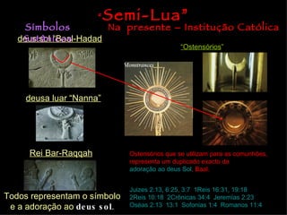 deus sol “Baal-Hadad deusa luar “Nanna” Rei Bar-Raqqah Todos representam o símbolo e a adoração ao  deus sol . Símbolos Satânicos Na  presente – Institução Católica “ Ostensórios ” Ostensórios que se utilizam para as comunhões, representa um duplicado exacto da  adoração ao deus Sol , Baal. “ Semi-Lua” Juizes 2:13, 6:25, 3:7 ;  1Reis 16:31, 19:18 ;  2Reis 10:18 ;  2Crônicas 34:4 ;  Jeremías 2:23 ;  Oséas 2:13 ,  13:1 ;  Sofonias 1:4 ,  Romanos 11:4 