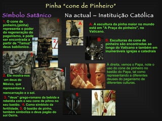 Símbolo Satânico Na actual – Instituição Católica Pinha “cone de Pinheiro” 2.   Ele mostra­nos um deus do  México, que  representam a  reencarnação e o sol. 3.   “ deus”  grego-romano  da bebida e rebeldia com o seu cone de pihno no seu bastão.  4 . Como  símblolo  da fertilidade.  5.  O bastão de pinho, também simboliza o deus pagão do sol Osiris. 1.   O cone de pinheiro,(pinha) representa o poder da regeneração do paganismo, e pode ser encontrada a partir de "Tamuz" deus babilonico.  . 1 2 3 4 5 B.   Esculturas do cone de pinheiro são encontradas ao longo do Vaticano e também em inumeráveis igrejas e catedrais . A A.   A escultura da pinha maior no mundo está em "A Praça do pinheiro", no Vaticano.  À direita, vemos o Papa, note o uso do cone de pinheiro no bastão do Papa, tal como representando a diferentes deuses do paganismo de diferentes culturas. B 