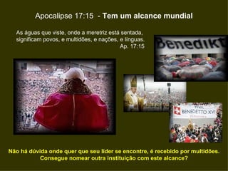 Apocalipse 17:15  -  Tem um alcance mundial Não há dúvida onde quer que seu líder se encontre, é recebido por multidões. Consegue nomear outra instituição com este alcance? As águas que viste, onde a meretriz está sentada,  significam povos, e multidões, e nações, e línguas. Ap. 17:15  