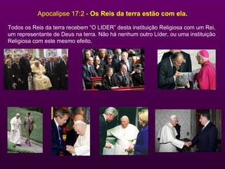Apocalipse 17:2 -  Os Reis da terra estão com ela. Todos os Reis da terra recebem “O LIDER” desta instituição Religiosa com um Rei,  um representante de Deus na terra. Não há nenhum outro Líder, ou uma instituição Religiosa com este mesmo efeito. 