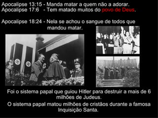 Foi o sistema papal que guiou Hitler para destruir a mais de 6 milhões de Judeus. O sistema papal matou milhões de cristãos durante a famosa Inquisição Santa.  Apocalipse 13:15 - Manda matar a quem não a adorar.  Apocalipse 17:6  - Tem matado muitos do  povo de Deus . Apocalipse 18:24 - Nela se achou o sangue de todos que  mandou matar. 