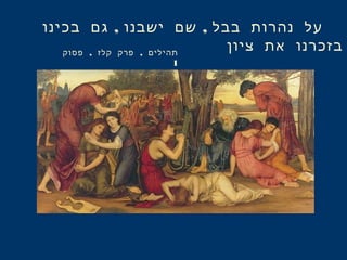 , ,‫בכינו‬ ‫גם‬ ‫ישבנו‬ ‫שם‬ ‫בבל‬ ‫נהרות‬ ‫על‬
‫ציון‬ ‫את‬ ‫בזכרנו‬, ,‫פסוק‬ ‫קלז‬ ‫פרק‬ ‫תהילים‬
1
 