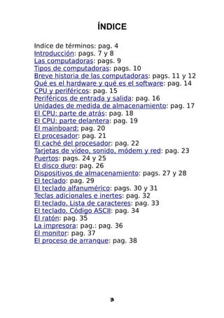 ÍNDICE

Indice de términos: pag. 4
Introducción: pags. 7 y 8
Las computadoras: pags. 9
Tipos de computadoras: pags. 10
Breve historia de las computadoras: pags. 11 y 12
Qué es el hardware y qué es el software: pag. 14
CPU y periféricos: pag. 15
Periféricos de entrada y salida: pag. 16
Unidades de medida de almacenamiento: pag. 17
El CPU: parte de atrás: pag. 18
El CPU: parte delantera: pag. 19
El mainboard: pag. 20
El procesador: pag. 21
El caché del procesador: pag. 22
Tarjetas de vídeo, sonido, módem y red: pag. 23
Puertos: pags. 24 y 25
El disco duro: pag. 26
Dispositivos de almacenamiento: pags. 27 y 28
El teclado: pag. 29
El teclado alfanumérico: pags. 30 y 31
Teclas adicionales e inertes: pag. 32
El teclado. Lista de caracteres: pag. 33
El teclado. Código ASCII: pag. 34
El ratón: pag. 35
La impresora: pag.: pag. 36
El monitor: pag. 37
El proceso de arranque: pag. 38




                       3
 