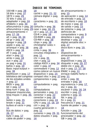 ÍNDICE DE TÉRMINOS
150 KB > pag. 28          18                       de almacenamiento >
16 bits > pag. 37         caché > pag. 21, 22      pag. 15
1873 > pag. 29            cámara digital > pag.    de aplicación > pag. 14
32 bits > pag. 37         24                       de entrada > pag. 15
adaptador > pag. 24       caracteres > pag. 32,    de escritorio > pag. 10
alfabeto > pag. 30        33                       de mano > pag. 10
alfanumérico > pag. 30    cartucho > pag. 36       de salida > pag. 15
alfanumérico > pag. 29    case > pag. 18, 25       de sistema > pag. 14
almacenamiento >          cd > pag. 17, 27, 28     definición de
pag. 17, 26               CD-R > pag. 28           computadora > pag. 9
alt > pag. 30, 34         CD-ROM > pag. 28         delantera > pag. 19
alt gr > pag. 30          CD-RW > pag. 28          desktop > pag. 10
apagar > pag. 19          chips > pag. 38          digital versatile disc >
apple > pag. 12           christopher soles >      pag. 27
arranque > pag. 38        pag. 29                  disco duro > pag. 19,
ASCII > pag. 34           cinta > pag. 36          26
AT > pag. 24              circuitos integrados >   dispositivo de
atari > pag. 12           pag. 11                  almacenamiento >
atrás > pag. 18           clic > pag. 35           pag. 27
aux > pag. 23             clon > pag. 12           dispositivos > pag. 25
av pag > pag. 31          código ASCII > pag. 34   disquete > pag. 19, 27
bahía > pag. 19           color > pag. 37          doble clic > pag. 35
Basic input-output >      commodore > pag. 12      dvd > pag. 17, 27, 28
pag. 38                   como colocar un nuevo    ENIAC > pag. 11
beethoven > pag. 17       dispositivo > pag. 25    enrique rodolfo hertz >
biblioteca del congreso   compact disc > pag. 27   pag. 21
de los estados unidos     componentes > pag.       enter > pag. 30
> pag. 17                 20                       entrada > pag. 16
BIOS > pag. 38            computadoras > pag.      equivalencia > pag. 17
bit > pag. 17             12                       esc > pag. 31
bloq num > pag. 31        computadoras             escáner > pag. 16, 24
bloquear mayúsculas,      personales > pag. 11     escribir > pag. 27
bloq mayús > pag. 30,     conectar > pag. 23       externo > pag. 15
31                        conector > pag. 28       fdc > pag. 27
botón > pag. 35           conectores > pag. 24     fin > pag. 31
break > pag. 31           CPU > pag. 15, 18, 19    frecuencia > pag. 21
bulbos al vacío > pag.    ctrl > pag. 30           fuente de poder > pag.
11                        cuarta generación >      18
bus de datos > pag.       pag. 11                  función > pag. 29
26, 27                    cursores > pag. 29, 31   funcionamiento del
byte > pag. 17            datos visuales > pag.    procesador > pag. 22
cable de poder > pag.     16                       GB > pag. 26


                                    4
 
