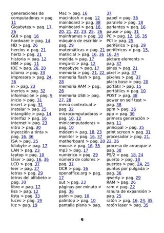 generaciones de         Mac > pag. 16             37
computadoras > pag.     macintosh > pag. 12       papel > pag. 36
11                      mainboard > pag. 38       paralelo > pag. 18
Gigabytes > pag. 17,    mainboard > pag. 18,      parlantes > pag. 16
26                      20, 21, 22, 23, 25, 26    pause > pag. 31
GUI > pag. 16           mainframes > pag. 10      PC > pag. 12, 16, 35
hardware > pag. 14      máquina de escribir >     PCI > pag. 25
HD > pag. 26            pag. 29                   periférico > pag. 29
hercios > pag. 21       matemáticas > pag. 21     periféricos > pag. 15,
hertz > pag. 21         matricial > pag. 16, 36   16, 24
historia > pag. 12      medida > pag. 17          picture elements >
IBM > pag. 11           mega-st > pag. 12         pag. 37
IDE > pag. 26, 28       megabyte > pag. 17        pines > pag. 21
idioma > pag. 33        memoria > pag. 21, 22     pixel > pag. 37
impresora > pag. 24,    memoria flash > pag.      píxeles > pag. 37
36                      28                        placa base > pag. 20
in > pag. 23            memoria RAM > pag.        portátil > pag. 15
inertes > pag. 32       26                        portátiles > pag. 10
información > pag. 9    memoria USB > pag.        POST > pag. 38
inicio > pag. 31        27, 28                    power on self test >
insert > pag. 31        menú contextual >         pag. 38
instalar > pag. 25      pag. 32                   ppm > pag. 36
intangible > pag. 14    microcomputadoras >       ppp > pag. 36
interfaz > pag. 16      pag. 10, 12               primera generación >
internet > pag. 23      minicomputadoras >        pag. 11
intro > pag. 30         pag. 10                   principal > pag. 35
inyección a tinta >     módem > pag. 18, 23       print screen > pag. 31
pag. 16, 36             monitor > pag. 16, 37     procesador > pag. 21,
ISA > pag. 25           motherboard > pag. 20     22, 26
kilobyte > pag. 17      mouse > pag. 16, 35       proceso de arranque >
LAN > pag. 23           mp3 > pag. 17             pag. 38
laptop > pag. 10        numérico > pag. 29        PS/2 > pag. 18, 24
láser > pag. 16, 36     número de colores >       puerto > pag. 18
LCD > pag. 37           pag. 37                   puertos > pag. 24, 25
leer > pag. 27          OCR > pag. 16             puntos por pulgada >
letras > pag. 29        openoffice.org > pag.     pag. 36
letras del alfabeto >   17                        qwerty > pag. 29
pag. 30                 out > pag. 23             RAM > pag. 26
libro > pag. 17         páginas por minuto >      ram > pag. 22
lisa > pag. 12          pag. 36                   ranura de expansión >
lista > pag. 33         palm > pag. 10            pag. 25
luces > pag. 19         palmtop > pag. 10         ratón > pag. 16, 24, 35
luz > pag. 19           pantalla plana > pag.     ratón laser > pag. 35


                                  5
 