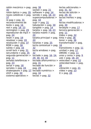 ratón mecánico > pag.    pag. 38                    teclas adicionales >
35                       socket > pag. 21           pag. 31, 32
ratón óptico > pag. 35   software > pag. 14         teclas de edición >
rayos catódicos > pag.   sonido > pag. 18, 23       pag. 29, 31
37                       supercomputadoras >        teclas inertes > pag.
re pag > pag. 31         pag. 10                    32
reconocimiento de        supr > pag. 31             teclas modificadoras >
texto > pag. 16          tabulación > pag. 30       pag. 30
red > pag. 18, 23        tangible > pag. 14         terabyte > pag. 17
remington > pag. 29      tarjeta > pag. 18, 23      tercera generación >
reproductor de mp3 >     tarjeta madre > pag.       pag. 11
pag. 24                  20                         tildes > pag. 32
reset > pag. 19          tarjeta principal > pag.   tinta > pag. 36
resetear > pag. 19       20                         toner > pag. 36
resolución > pag. 37     tarjetas > pag. 25         transformador > pag.
ROM > pag. 38            tecla contextual > pag.    18
salida > pag. 16         32                         transistores > pag. 11
scroll lock > pag. 31    tecla windows > pag.       unidad > pag. 17
secundario > pag. 35     32                         UNIVAC > pag. 11
segunda generación >     teclado > pag. 16, 24,     unos y ceros > pag. 9
pag. 11                  29, 30, 33, 34             usb > pag. 18, 24
señales telefónicas >    teclado alfanumérico >     velocidad > pag. 22
pag. 23                  pag. 31                    velocidad base > pag.
serial > pag. 18         teclado de función >       28
seriales > pag. 24       pag. 29                    vibración > pag. 21
shakespeare > pag. 17    teclado numérico >         vídeo > pag. 23
shtif > pag. 30          pag. 34                    X > pag. 28
sistema operativo >      teclas > pag. 32




                                    6
 