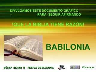 ‫בבל‬‫בבל‬
‫העתיקה‬‫העתיקה‬BABILONIABABILONIA
MUSIC : BONNY M – RIVERS OF BABYLONMUSIC : BONNY M – RIVERS OF BABYLON
DIVULGAMOS ESTE DOCUMENTO GRÁFICO
PARA SEGUIR AFIRMANDO:
BABILONIA
!QUE LA BIBLIA TIENE RAZÓN!
Clicar aquí.MÚSICA : BONNY M – RIVERAS DE BABILONIAMÚSICA : BONNY M – RIVERAS DE BABILONIA
 