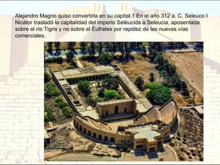 Alejandro Magno quiso convertirla en su capital.1 En el año 312 a. C. Seleuco I
Nicátor trasladó la capitalidad del imperio Seléucida a Seleucia, aposentada
sobre el río Tigris y no sobre el Éufrates por rapidez de las nuevas vías
comerciales.