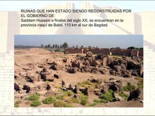 RUINAS QUE HAN ESTADO SIENDO RECONSTRUIDAS POR
EL GOBIERNO DE:
Saddam Hussein a finales del siglo XX, se encuentran en la
provincia iraquí de Babil, 110 km al sur de Bagdad.