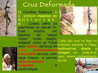 Cruz Deformada O  Crucifixo Satânico , é o  símbolo  máximo do  Anticristo .   Criado pelos os satanistas no século VI. Este, mostra um aspecto de “Jesus Cristo” muito magro, delgado como se fosse uma  víctima  da força da  fome ,  patéticamente   executado  na cruz, com seus braços  e pernas  dolorosamente   delgadas  e quebradiças.  Cada vez que os fieis se inclinam perante o Papa,  inclinam-se diante a imagen  do  Anticristo  sem  terem conhecimento de tal.   