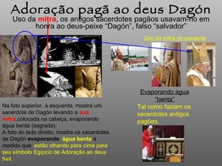 Uso da  mitra , os antigos sacerdotes pagãos  usavam-no  em honra ao deus-peixe “Dagón”, falso “salvador” Adoração pagã ao deus Dagón Na foto superior, á esquerda, mostra um sacerdote de Dagón levando a  sua mitra ,colocada na cabeça,  evaporando  água benta (sagrada). A foto do lado direito, mostra os sacerdotes de Dagón  evaporando   água benta   á medida que  estão olhando para cima para seu símbolo Egípcio de Adoração ao deus  Sol . Uso da mitra no presente Evaporando água “benta” Tal como faziam os sacerdotes antigos pagões.  