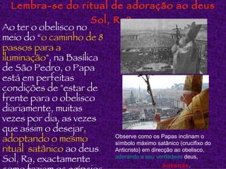 Lembra-se do ritual de adoração ao deus Sol, Ra?   Ao ter o obelisco no meio do “ o caminho de 8 passos para a iluminação ", na Basílica de São Pedro, o Papa está em perfeitas condições de "estar de frente para o obelisco diariamente, muitas vezes por dia, as vezes que assim o desejar,  adoptando o mesmo ritual  satânico  ao deus Sol, Ra, exactamente como faziam os egípcios. Observe como os Papas inclinam o símbolo máximo satânico (crucifixo do Anticristo) em direcção ao obelisco,   adorando a  seu   verdadeiro   deus ,  Satanás . 