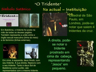 Símbolo Satânico Na actual – Instituição Católica “ O Tridente ” Em Babilónia, o tridente foi posto na mão de todas os deuses pagãos.  Tambêm representa a união entre o órgão sexual masculino (linha do meio) e do feminino (linhas externas). Em cima, á esquerda, deus Hindú, com seu tridente. À sua direita, Neptuno com o seu tridente. Tanto o deus Sol de Babilónia como Lucifer, são representados com o mesmo tridente. Catedral de São Paulo, em Londres, pode-se notar que saiem 4 tridentes da cruz. Á direita, pode-se notar o tridente prostrado em cima da  cabeça, representando  “Jesús” em pequeno.  