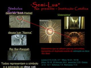 deus sol “Baal-Hadad deusa luar “Nanna” Rei Bar-Raqqah Todos representam o símbolo e a adoração ao  deus sol . Símbolos Satânicos Na  presente – Institução Católica “ Ostensórios ” Ostensórios que se utilizam para as comunhões, representa um duplicado exacto da  adoração  ao   deus  Sol , Baal. “ Semi-Lua” Juizes  2:13, 6:25, 3:7 ;  1Reis 16:31, 19:18 ;  2Reis 10:18 ;  2Crônicas 34:4 ;  Jeremías 2:23 ;  Oséas  2:13 ,  13:1 ;  Sofonias  1:4 ,  Romanos 11:4 