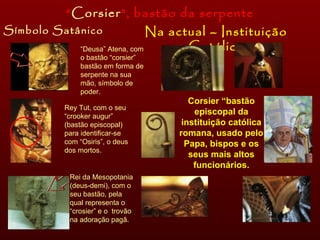 Símbolo Satânico Na actual – Instituição Católica “ Corsier ”, bastão da serpente “ Deusa” Atena, com o bastão “corsier” bastão em forma de serpente na sua mão, símbolo de poder. Rey Tut, com o seu “crooker augur” (bastão episcopal) para identificar-se com “Osiris”, o deus dos mortos. Rei da Mesopotania (deus-demi), com o seu bastão, pela qual representa o “crosier” e o  trovão na adoração pagã. Corsier “bastão episcopal da instituição católica romana, usado pelo Papa, bispos e os seus mais altos funcionários. 