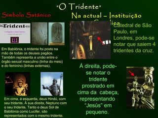 Símbolo Satânico Na actual – Instituição Católica “ O Tridente ” Em Babilónia, o tridente foi posto na mão de todas os deuses pagãos.  Tambêm representa a união entre o órgão sexual masculino (linha do meio) e do feminino (linhas externas). Em cima, á esquerda, deus Hindú, com seu tridente. À sua direita, Neptuno com o seu tridente. Tanto o deus Sol de Babilónia como Lucifer, são representados com o mesmo tridente. Catedral de São Paulo, em Londres, pode-se notar que saiem 4 tridentes da cruz. Á direita, pode-se notar o tridente prostrado em cima da  cabeça, representando  “Jesús” em pequeno.  