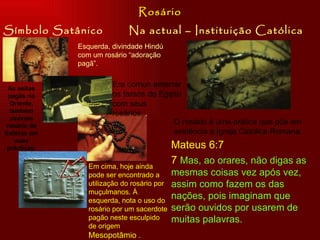Símbolo Satânico Na actual – Instituição Católica Rosário Esquerda, divindade Hindú com um rosário “adoração pagã”. Era comun enterrar os faraós do Egipto com seus rosários.  . As seitas pagãs no Oriente, também usavam rosário de Esféras em suas prácticas. Em cima, hoje ainda pode ser encontrado a utilização do rosário por muçulmanos. À esquerda, nota o uso do rosário por um sacerdote pagão neste esculpido de origem  Mesopotâmio  .  O rosário é uma prática que põe em evidência a Igreja Católica Romana.  Mateus 6:7 7  Mas, ao orares, não digas as mesmas coisas vez após vez, assim como fazem os das nações, pois imaginam que serão ouvidos por usarem de muitas palavras. 