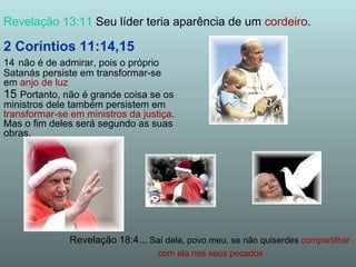 2 Coríntios 11:14,15 14   não é de admirar, pois o próprio Satanás persiste em transformar-se em  anjo de luz 15  Portanto, não é grande coisa se os ministros dele também persistem em  transformar-se em ministros da justiça . Mas o fim deles será segundo as suas obras. Revelação 13:11  Seu líder teria aparência de um  cordeiro . Revelação 18:4...  Saí dela, povo meu, se não quiserdes  compartilhar  com ela nos seus pecados 