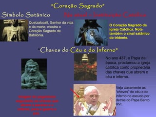 Símbolo Satânico Na atual – Instituição Católica “ Coração Sagrado” Quetzalcoatl, Senhor da vida e da morte, mostra o Coração Sagrado de Babilónia. O Coração Sagrado da igreja Católica. Note também o sinal satânico do tridente. “ Chaves do   Céu e do Inferno” Imagem do paganismo segurando as chaves que abrem o paraíso e o inferno, para a guerra e paz.  No ano 437, o Papa da época, proclamou a igreja católica como proprietária das chaves que abrem o céu e inferno. Veja claramente as “chaves” do céu e do inferno no escudo por detrás do Papa Bento XVI. 