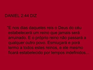 DANIEL 2:44 DIZ  “ E nos dias daqueles reis o Deus do céu estabelecerá um reino que jamais será arruinado. E o próprio reino não passará a qualquer outro povo. Esmiuçará e porá termo a todos estes reinos, e ele mesmo ficará estabelecido por tempos indefinidos...  