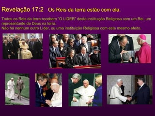 Revelação 17:2  Os Reis da terra estão com ela. Todos os Reis da terra recebem “O LIDER” desta instituição Religiosa com um Rei, um representante de Deus na terra. Não há nenhum outro Líder, ou uma instituição Religiosa com este mesmo efeito. 