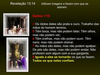 Revelação 13:14   Utilizam imagens e fazem com que as  adorem.  Salmo 115 4  Os ídolos deles são prata e ouro, Trabalho das mãos do homem terreno.   5  Têm boca, mas não podem falar; Têm olhos, mas não podem ver;   6  Têm orelhas, mas não podem ouvir. Têm nariz, mas não podem cheirar.   7  As mãos são deles, mas não podem apalpar. Os pés são deles, mas não podem andar; Não proferem som algum com a sua garganta.   8   Iguais a eles se tornarão  os que os fazem,  Todos os que neles confiam. 