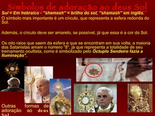 Símbolos de adoração ao deus Sol
Sol = Em hebraico - ”shemesh” = brilho do sol, “shamash” em inglês.
O símbolo mais importante é um círculo, que representa a esfera redonda do
Sol.

Además, o círculo deve ser amarelo, se possível, já que essa é a cor do Sol.

Os oito raios que saem da esfera e que se encontram em sua volta; a maioria
dos Satanistas amam o número "8", já que representa a totalidade de seu
treinamento ocultista, como é simbolizado pelo Óctuplo Sendeiro fazia a
Iluminação".




Outras   formas de
adoração ao de us
 