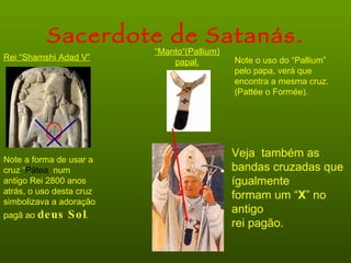 Sacerdote de Satanás.
                          “Manto“(Pallium)
Rei “Shamshi Adad V”                         Note o uso do “Pallium”
                              papal.
                                             pelo papa, verá que
                                             encontra a mesma cruz.
                                             (Pattée o Formée).




                                             Veja também as
Note a forma de usar a
cruz “Pátea num                              bandas cruzadas que
antigo Rei 2800 anos                         ígualmente
atrás, o uso desta cruz
                                             formam um “X” no
simbolizava a adoração
pagâ ao de us   S o l.                       antigo
                                             rei pagão.
 
