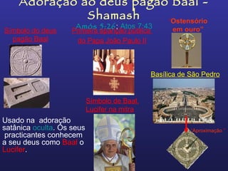 Adoração ao deus pagão Baal -
              Shamash     “Ostensório
                     Amós 5:26; Atos 7:43             em ouro”
Símbolo do deus     Primeira aparição pública
  pagão Baal          do Papa João Paulo II



                                                Basílica de São Pedro


                           Símbolo de Baal,
                           Lucifer na mitra
Usado na adoração
satânica oculta. Os seus                                    “Aproximação ”
 practicantes conhecem
a seu deus como Baal o
Lucifer.
 